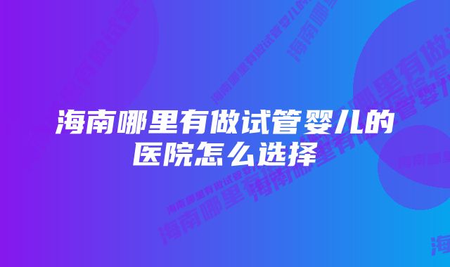 海南哪里有做试管婴儿的医院怎么选择