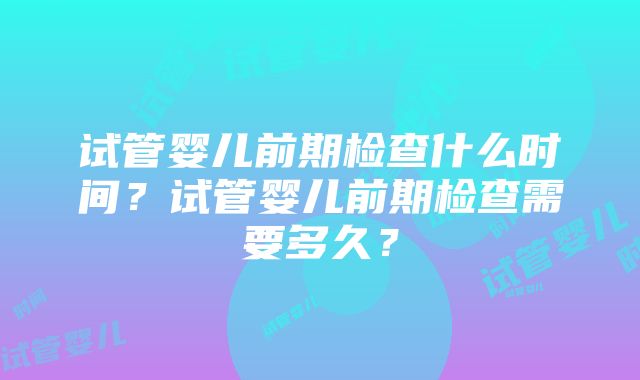 试管婴儿前期检查什么时间？试管婴儿前期检查需要多久？