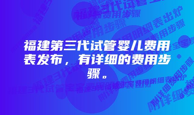 福建第三代试管婴儿费用表发布，有详细的费用步骤。