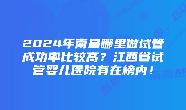 2024年南昌哪里做试管成功率比较高？江西省试管婴儿医院有在榜内！