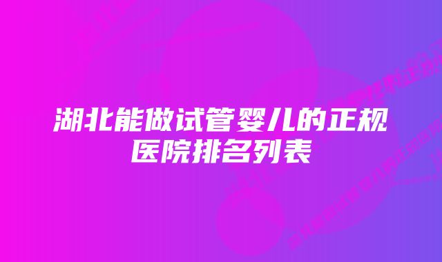 湖北能做试管婴儿的正规医院排名列表