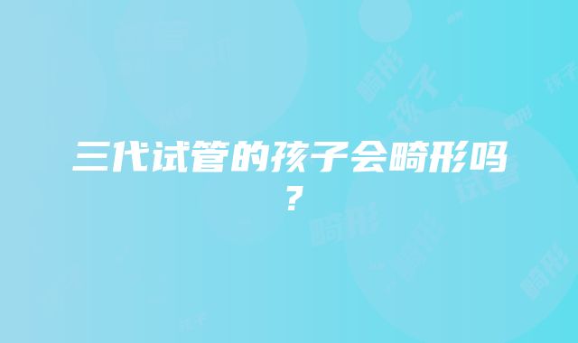 三代试管的孩子会畸形吗？