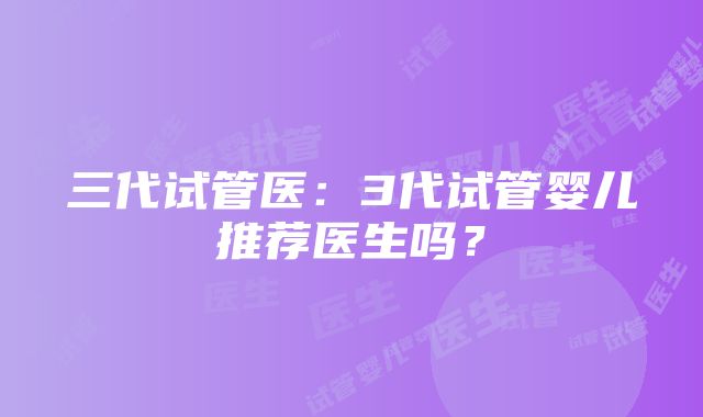 三代试管医：3代试管婴儿推荐医生吗？