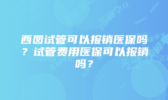 西囡试管可以报销医保吗？试管费用医保可以报销吗？