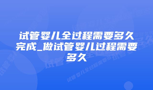 试管婴儿全过程需要多久完成_做试管婴儿过程需要多久