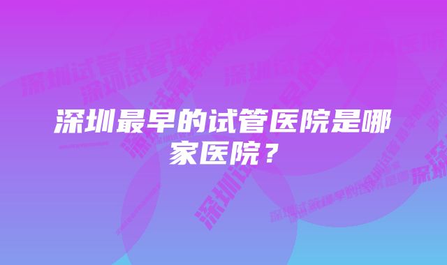 深圳最早的试管医院是哪家医院？