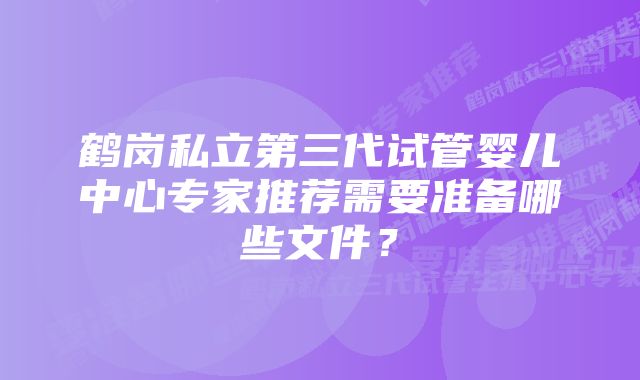 鹤岗私立第三代试管婴儿中心专家推荐需要准备哪些文件？