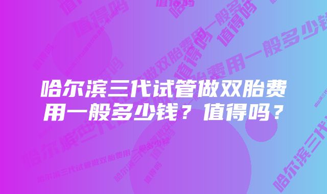 哈尔滨三代试管做双胎费用一般多少钱？值得吗？