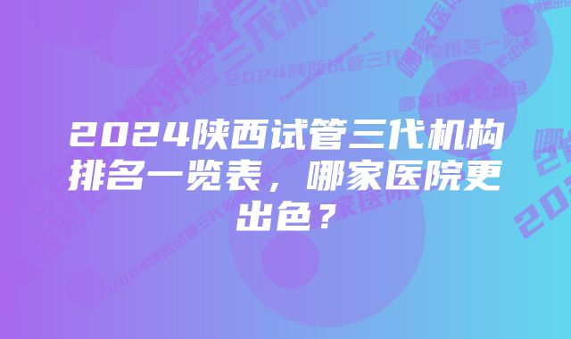 2024陕西试管三代机构排名一览表，哪家医院更出色？