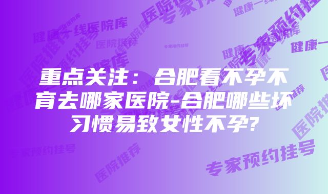 重点关注：合肥看不孕不育去哪家医院-合肥哪些坏习惯易致女性不孕?