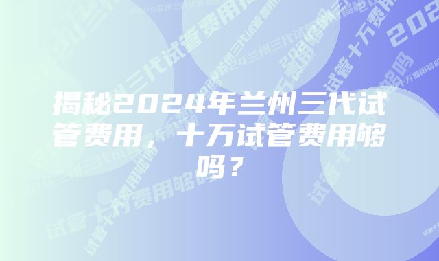 揭秘2024年兰州三代试管费用，十万试管费用够吗？