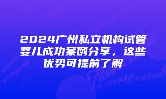 2024广州私立机构试管婴儿成功案例分享，这些优势可提前了解