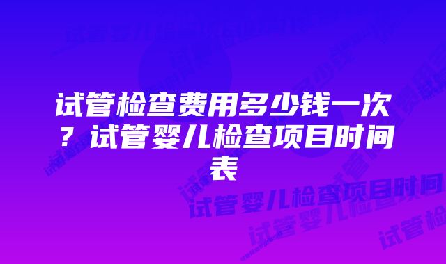 试管检查费用多少钱一次？试管婴儿检查项目时间表