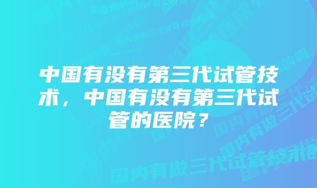 中国有没有第三代试管技术，中国有没有第三代试管的医院？