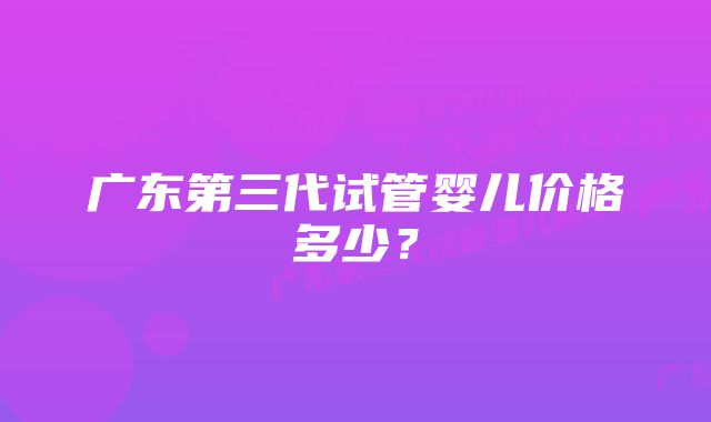 广东第三代试管婴儿价格多少？