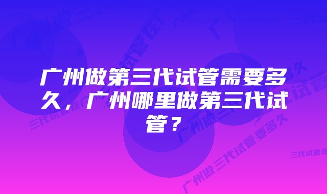 广州做第三代试管需要多久，广州哪里做第三代试管？