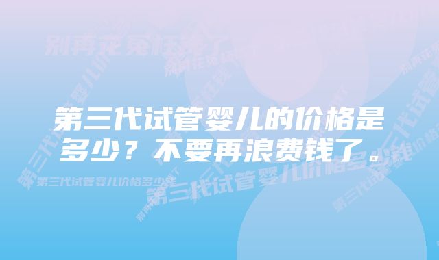 第三代试管婴儿的价格是多少？不要再浪费钱了。