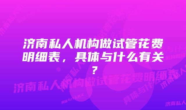 济南私人机构做试管花费明细表，具体与什么有关？