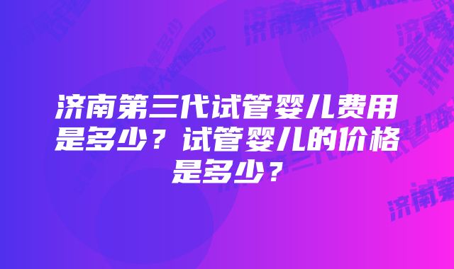 济南第三代试管婴儿费用是多少？试管婴儿的价格是多少？