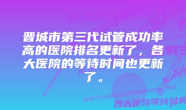 晋城市第三代试管成功率高的医院排名更新了，各大医院的等待时间也更新了。