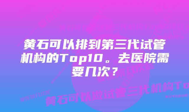 黄石可以排到第三代试管机构的Top10。去医院需要几次？