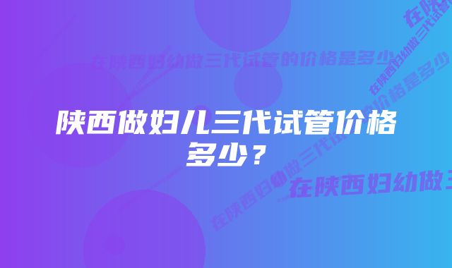 陕西做妇儿三代试管价格多少？