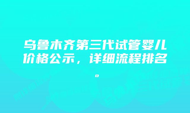 乌鲁木齐第三代试管婴儿价格公示，详细流程排名。