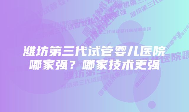 潍坊第三代试管婴儿医院哪家强？哪家技术更强