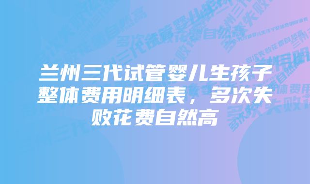 兰州三代试管婴儿生孩子整体费用明细表，多次失败花费自然高