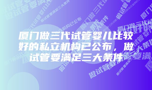 厦门做三代试管婴儿比较好的私立机构已公布，做试管要满足三大条件