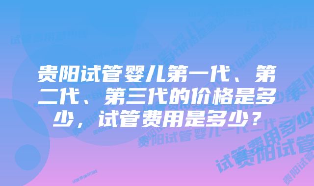 贵阳试管婴儿第一代、第二代、第三代的价格是多少，试管费用是多少？