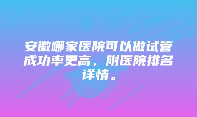 安徽哪家医院可以做试管成功率更高，附医院排名详情。