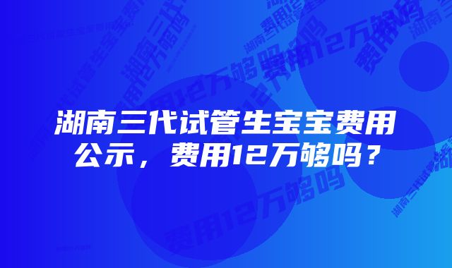 湖南三代试管生宝宝费用公示，费用12万够吗？