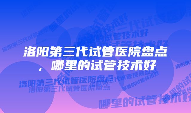 洛阳第三代试管医院盘点，哪里的试管技术好