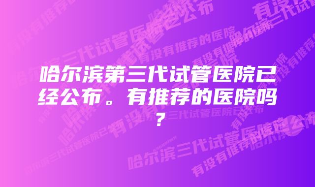 哈尔滨第三代试管医院已经公布。有推荐的医院吗？