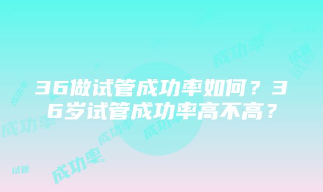 36做试管成功率如何？36岁试管成功率高不高？