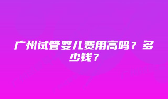 广州试管婴儿费用高吗？多少钱？