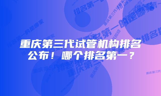 重庆第三代试管机构排名公布！哪个排名第一？