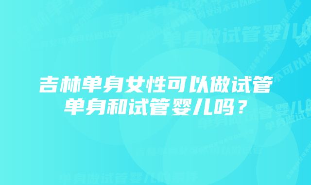 吉林单身女性可以做试管单身和试管婴儿吗？