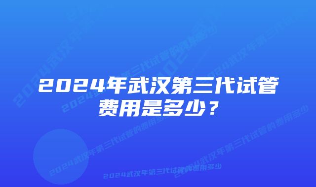 2024年武汉第三代试管费用是多少？