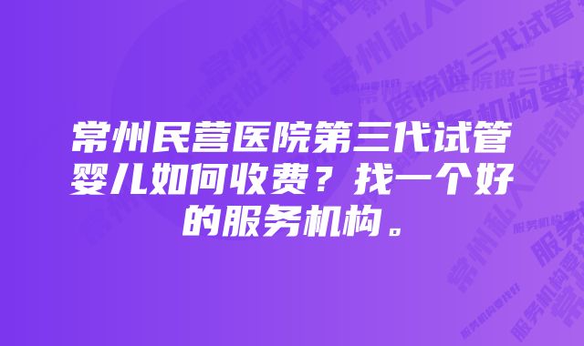 常州民营医院第三代试管婴儿如何收费？找一个好的服务机构。