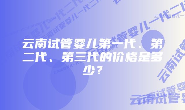 云南试管婴儿第一代、第二代、第三代的价格是多少？