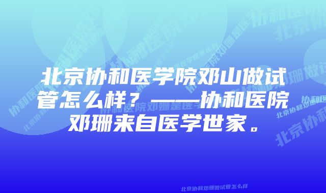 北京协和医学院邓山做试管怎么样？——协和医院邓珊来自医学世家。