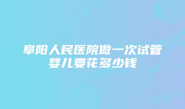 阜阳人民医院做一次试管婴儿要花多少钱