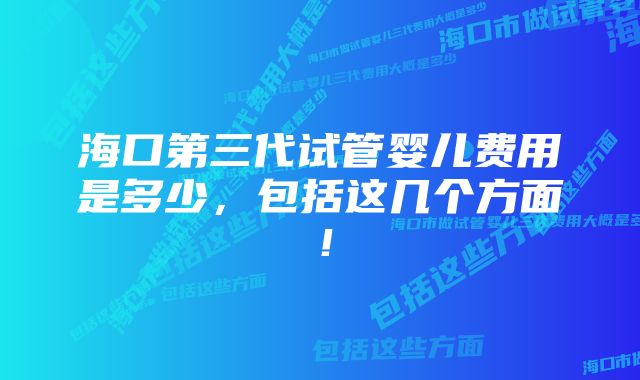 海口第三代试管婴儿费用是多少，包括这几个方面！