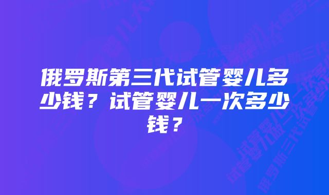 俄罗斯第三代试管婴儿多少钱？试管婴儿一次多少钱？