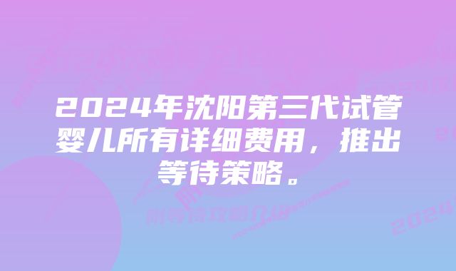 2024年沈阳第三代试管婴儿所有详细费用，推出等待策略。