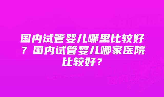 国内试管婴儿哪里比较好？国内试管婴儿哪家医院比较好？