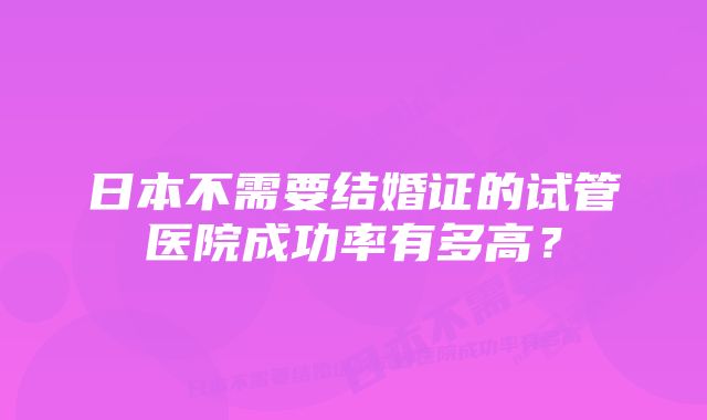 日本不需要结婚证的试管医院成功率有多高？