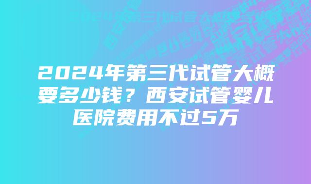 2024年第三代试管大概要多少钱？西安试管婴儿医院费用不过5万